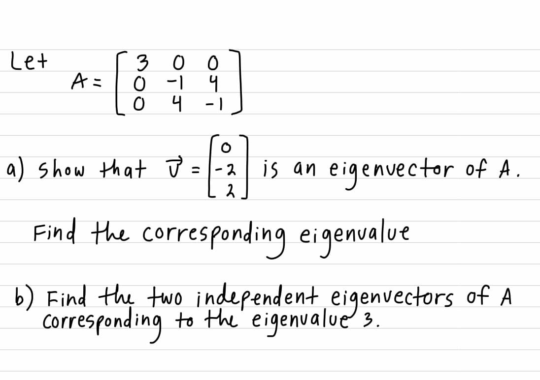 Let
3 0
o -1
4 -1
Aミ
a) show that ū =|-2
is an eigenvector of A.
Find the corresponding eigenualue
b) Find the two independent eigenvectors of A
Corresponding to the' eigenvalue' 3.
