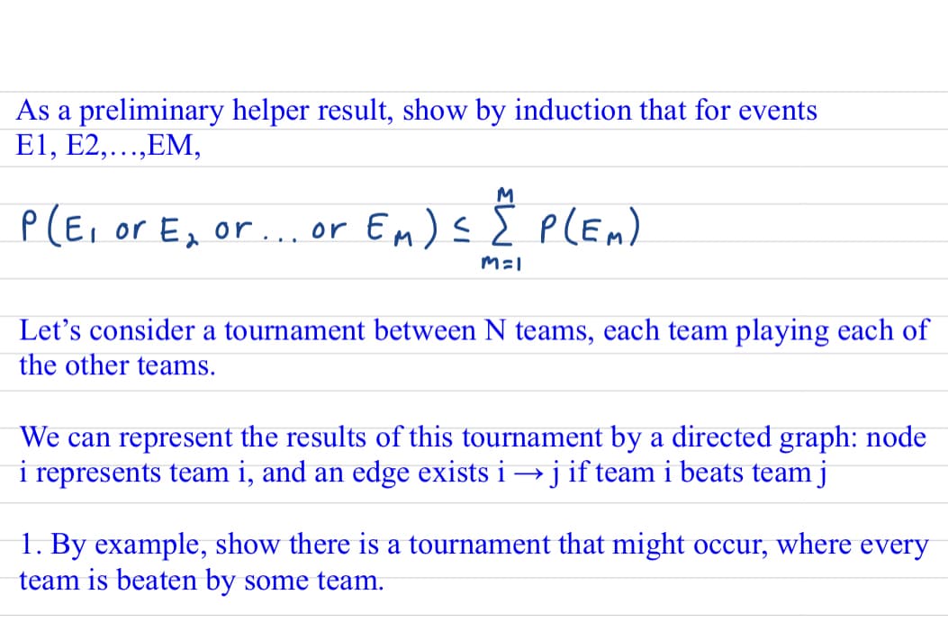 As a preliminary helper result, show by induction that for events
E1, E2,...,EM,
M
P(E, or E, or.. or En)s E plEn)
Let's consider a tournament between N teams, each team playing each of
the other teams.
We can represent the results of this tournament by a directed graph: node
i represents team i, and an edge exists i →j if team i beats team j
1. By example, show there is a tournament that might occur, where every
team is beaten by some team.
