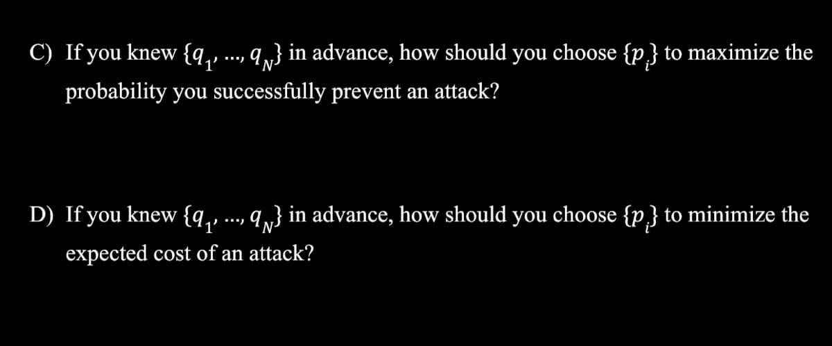 C) If you knew {q, ..., q„} in advance, how should you choose {p} to maximize the
probability you successfully prevent an attack?
D) If you knew {q,, ..., q,} in advance, how should you choose {p} to minimize the
1’
expected cost of an attack?
