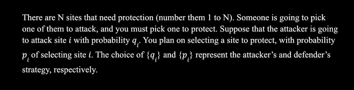 There are N sites that need protection (number them 1 to N). Someone is going to pick
one of them to attack, and you must pick one to protect. Suppose that the attacker is going
to attack site i with probability q,. You plan on selecting a site to protect, with probability
P, of selecting site i. The choice of {q,} and {p,} represent the attacker’'s and defender's
strategy, respectively.
