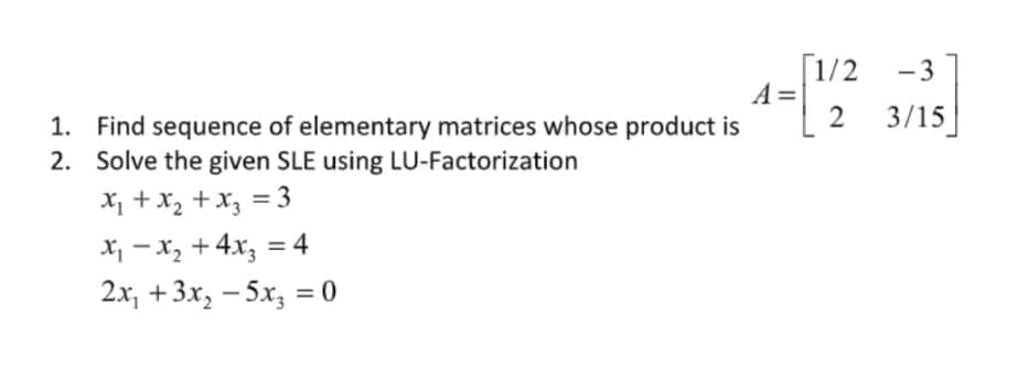 [1/2
A =
1. Find sequence of elementary matrices whose product is
- 3
2 3/15
2. Solve the given SLE using LU-Factorization
X1 + x2 +x, = 3
X - x, +4x; = 4
2x, + 3x, — 5х, %3D0
