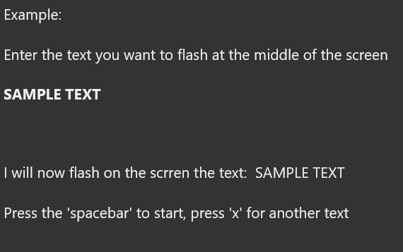 Example:
Enter the text you want to flash at the middle of the screen
SAMPLE TEXT
I will now flash on the scrren the text: SAMPLE TEXT
Press the 'spacebar' to start, press 'x' for another text
