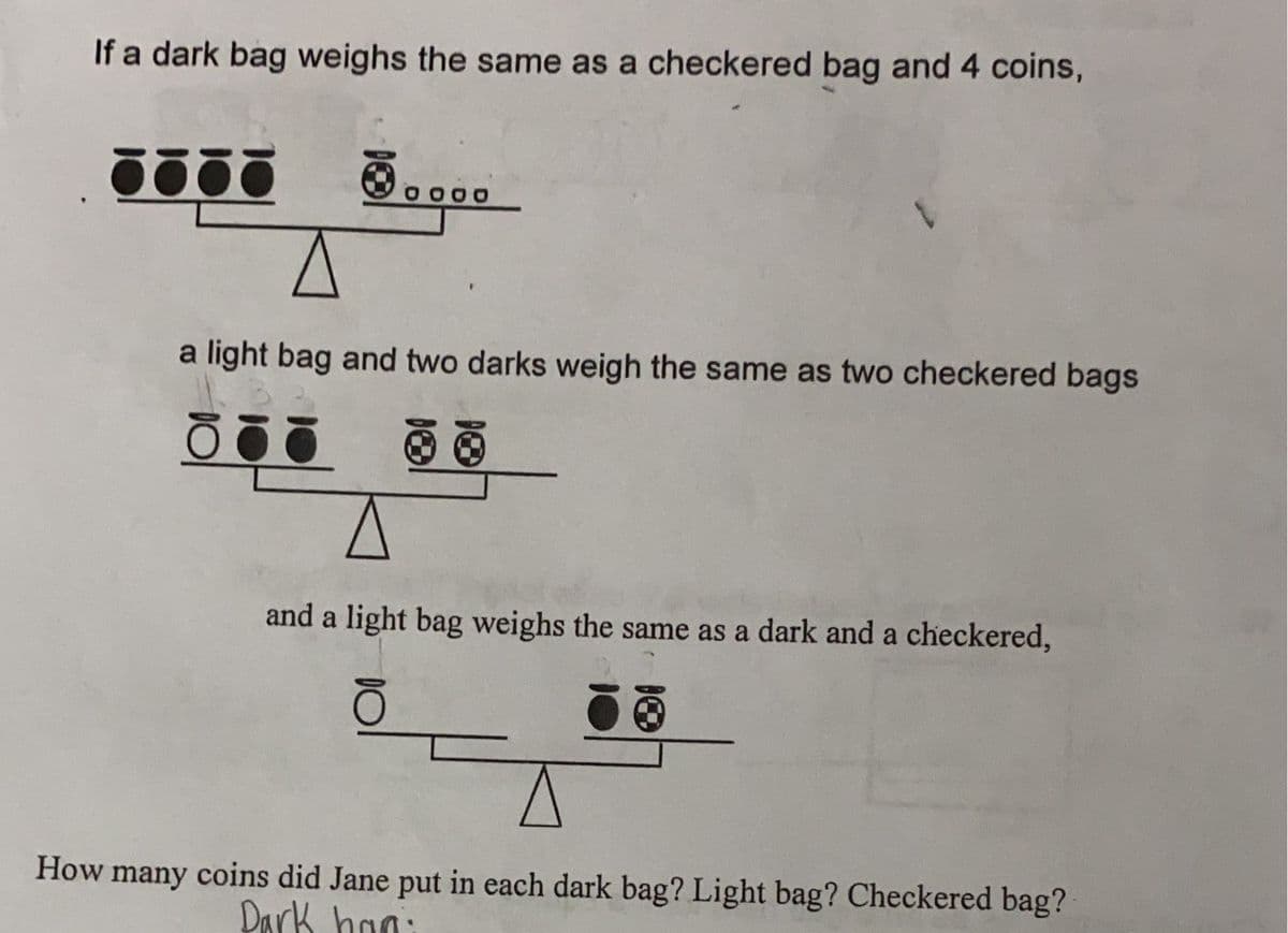 If a dark bag weighs the same as a checkered bag and 4 coins,
.....
A
a light bag and two darks weigh the same as two checkered bags
5ō
and a light bag weighs the same as a dark and a checkered,
How many coins did Jane put in each dark bag? Light bag? Checkered bag?
Dark han: