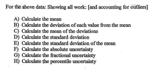For the above data: Showing all work: [and accounting for outliers]
A) Calculate the mean
B) Calculate the deviation of each value from the mean
C) Calculate the mean of the deviations
D) Calculate the standard deviation
E) Calculate the standard deviation of the mean
F) Calculate the absolute uncertainty
G) Calculate the fractional uncertainty
H) Calculate the percentile uncertainty
