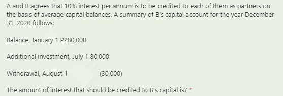 A and B agrees that 10% interest per annum is to be credited to each of them as partners on
the basis of average capital balances. A summary of B's capital account for the year December
31, 2020 follows:
Balance, January 1 P280,000
Additional investment, July 1 80,000
Withdrawal, August 1
(30,000)
The amount of interest that should be credited to B's capital is? *
