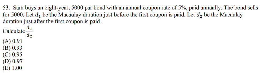 53. Sam buys an eight-year, 5000 par bond with an annual coupon rate of 5%, paid annually. The bond sells
for 5000. Let d₁ be the Macaulay duration just before the first coupon is paid. Let d₂ be the Macaulay
duration just after the first coupon is paid.
Calculate 1
dz
(A) 0.91
(B) 0.93
(C) 0.95
(D) 0.97
(E) 1.00