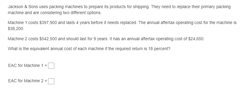 Jackson & Sons uses packing machines to prepare its products for shipping. They need to replace their primary packing
machine and are considering two different options.
Machine 1 costs $397,900 and lasts 4 years before it needs replaced. The annual aftertax operating cost for the machine is
$38,200.
Machine 2 costs $542,500 and should last for 9 years. It has an annual aftertax operating cost of $24,650.
What is the equivalent annual cost of each machine if the required return is 18 percent?
EAC for Machine 1 =
EAC for Machine 2 =
