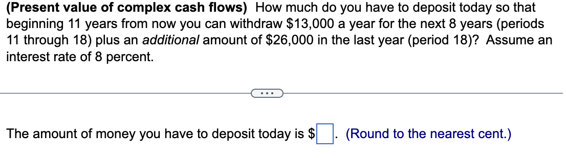 (Present value of complex cash flows) How much do you have to deposit today so that
beginning 11 years from now you can withdraw $13,000 a year for the next 8 years (periods
11 through 18) plus an additional amount of $26,000 in the last year (period 18)? Assume an
interest rate of 8 percent.
The amount of money you have to deposit today is $
(Round to the nearest cent.)