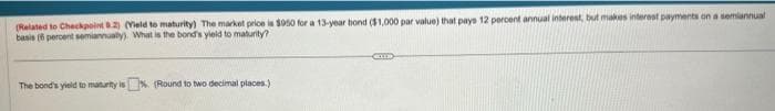 (Related to Checkpoint 8.2) (Vield to maturity) The market price is $950 for a 13-year bond ($1,000 par value) that pays 12 percent annual interest, but makes interest payments on a semiannual
basis (6 percent semiannualy). What is the bond's yield to maturity?
The bond's yield to maturity is % (Round to two decimal places.)
ELLE