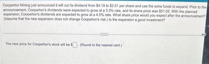 Cooperton Mining just announced it will cut its dividend from $4.19 to $2.51 per share and use the extra funds to expand. Prior to the
announcement, Cooperton's dividends were expected to grow at a 3.3% rate, and its share price was $51.02. With the planned
expansion, Cooperton's dividends are expected to grow at a 4.5% rate. What share price would you expect after the announcement?
(Assume that the new expansion does not change Cooperton's risk.) Is the expansion a good investment?
The new price for Cooperton's stock will be $. (Round to the nearest cent.)