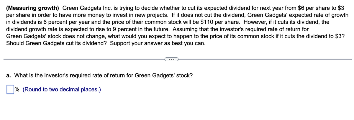 (Measuring growth) Green Gadgets Inc. is trying to decide whether to cut its expected dividend for next year from $6 per share to $3
per share in order to have more money to invest in new projects. If it does not cut the dividend, Green Gadgets' expected rate of growth
in dividends is 6 percent per year and the price of their common stock will be $110 per share. However, if it cuts its dividend, the
dividend growth rate is expected to rise to 9 percent in the future. Assuming that the investor's required rate of return for
Green Gadgets' stock does not change, what would you expect to happen to the price of its common stock if it cuts the dividend to $3?
Should Green Gadgets cut its dividend? Support your answer as best you can.
a. What is the investor's required rate of return for Green Gadgets' stock?
% (Round to two decimal places.)