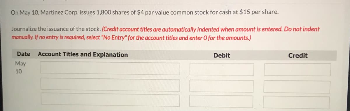 On May 10, Martinez Corp. issues 1,800 shares of $4 par value common stock for cash at $15 per share.
Journalize the issuance of the stock. (Credit account titles are automatically indented when amount is entered. Do not indent
manually. If no entry is required, select "No Entry" for the account titles and enter O for the amounts.)
Date
Account Titles and Explanation
Debit
Credit
May
10
