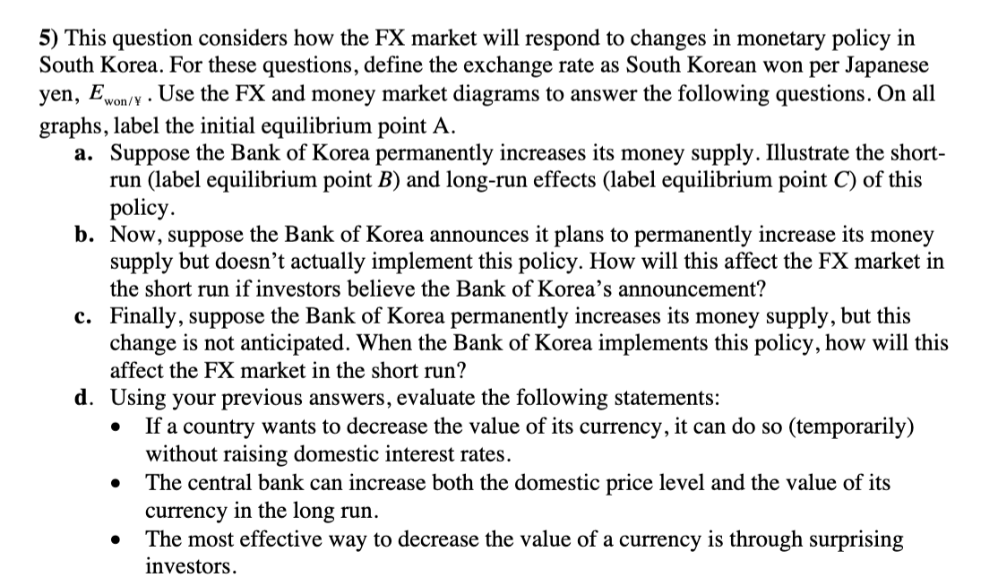5) This question considers how the FX market will respond to changes in monetary policy in
South Korea. For these questions, define the exchange rate as South Korean won per Japanese
yen, Ewon/ Use the FX and money market diagrams to answer the following questions. On all
graphs, label the initial equilibrium point A.
a. Suppose the Bank of Korea permanently increases its money supply. Illustrate the short-
run (label equilibrium point B) and long-run effects (label equilibrium point C) of this
policy.
b. Now, suppose the Bank of Korea announces it plans to permanently increase its money
supply but doesn't actually implement this policy. How will this affect the FX market in
the short run if investors believe the Bank of Korea's announcement?
c. Finally, suppose the Bank of Korea permanently increases its money supply, but this
change is not anticipated. When the Bank of Korea implements this policy, how will this
affect the FX market in the short run?
d. Using your previous answers, evaluate the following statements:
• If a country wants to decrease the value of its currency, it can do so (temporarily)
without raising domestic interest rates.
The central bank can increase both the domestic price level and the value of its
currency in the long run.
The most effective way to decrease the value of a currency is through surprising
investors.
