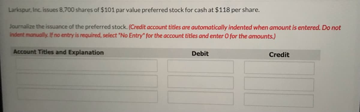 Larkspur, Inc. issues 8,700 shares of $101 par value preferred stock for cash at $118 per share.
Journalize the issuance of the preferred stock. (Credit account titles are automatically indented when amount is entered. Do not
indent manually. If no entry is required, select "No Entry" for the account titles and enter O for the amounts.)
Account Titles and Explanation
Debit
Credit
