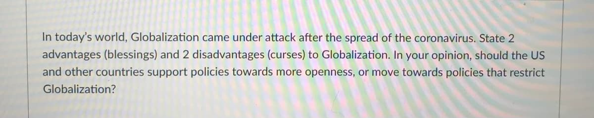 In today's world, Globalization came under attack after the spread of the coronavirus. State 2
advantages (blessings) and 2 disadvantages (curses) to Globalization. In your opinion, should the US
and other countries support policies towards more openness, or move towards policies that restrict
Globalization?
