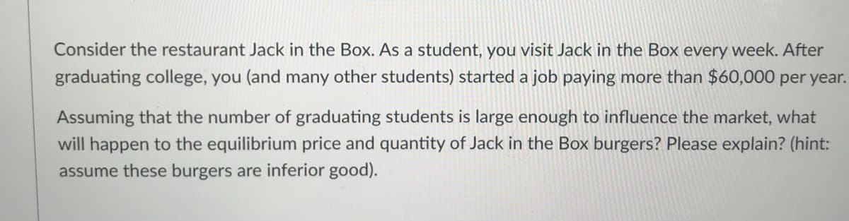 Consider the restaurant Jack in the Box. As a student, you visit Jack in the Box every week. After
graduating college, you (and many other students) started a job paying more than $60,000 per year.
Assuming that the number of graduating students is large enough to influence the market, what
will happen to the equilibrium price and quantity of Jack in the Box burgers? Please explain? (hint:
assume these burgers are inferior good).
