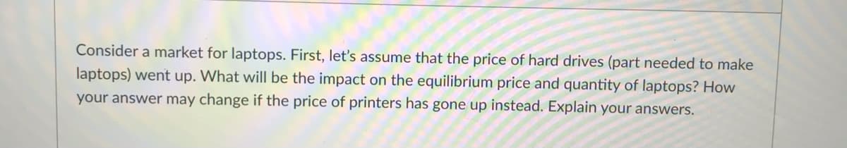 Consider a market for laptops. First, let's assume that the price of hard drives (part needed to make
laptops) went up. What will be the impact on the equilibrium price and quantity of laptops? How
your answer may change if the price of printers has gone up instead. Explain your answers.
