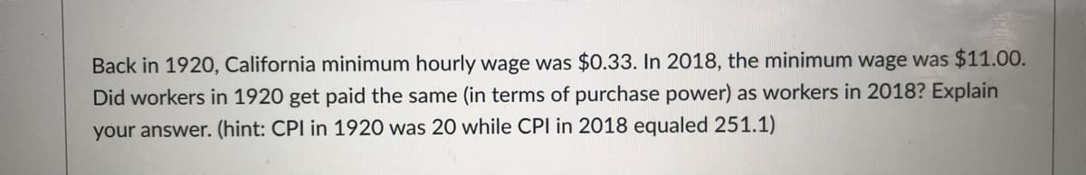 Back in 1920, California minimum hourly wage was $0.33. In 2018, the minimum wage was $11.00.
Did workers in 1920 get paid the same (in terms of purchase power) as workers in 2018? Explain
your answer. (hint: CPI in 1920 was 20 while CPI in 2018 equaled 251.1)
