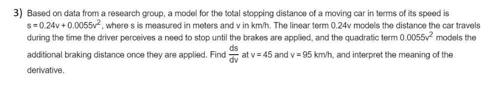 3) Based on data from a research group, a model for the total stopping distance of a moving car in terms of its speed is
s= 0.24v + 0.0055v², where s is measured in meters and v in km/h. The linear term 0.24v models the distance the car travels
during the time the driver perceives a need to stop until the brakes are applied, and the quadratic term 0.0055v² models the
ds
additional braking distance once they are applied. Find
at v = 45 and v = 95 km/h, and interpret the meaning of the
dv
derivative.
