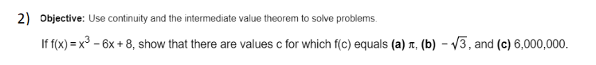 2) Objective: Use continuity and the intermediate value theorem to solve problems.
If f(x) = x° – 6x + 8, show that there are values c for which f(c) equals (a) r, (b) - V3, and (c) 6,000,000.
