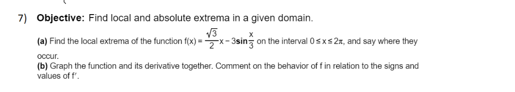 7) Objective: Find local and absolute extrema in a given domain.
V3
(a) Find the local extrema of the function f(x) = x- 3sin on the interval 0sxs27, and say where they
occur.
(b) Graph the function and its derivative together. Comment on the behavior of f in relation to the signs and
values of f'.
