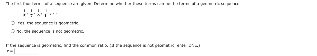 The first four terms of a sequence are given. Determine whether these terms can be the terms of a geometric sequence.
1 1
5' 7'9' 11
1
Yes, the sequence is geometric.
O No, the sequence is not geometric.
If the sequence is geometric, find the common ratio. (If the sequence is not geometric, enter DNE.)
r =
