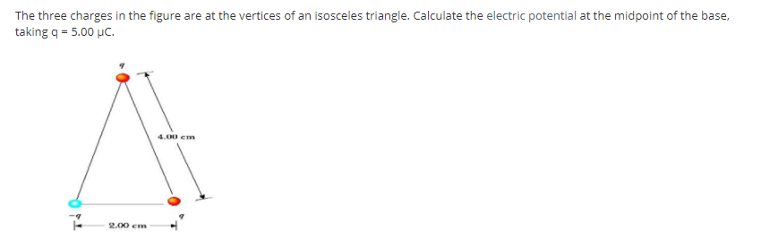 The three charges in the figure are at the vertices of an isosceles triangle. Calculate the electric potential at the midpoint of the base,
taking q = 5.00 µC.
4.00 em
2.00 cm
