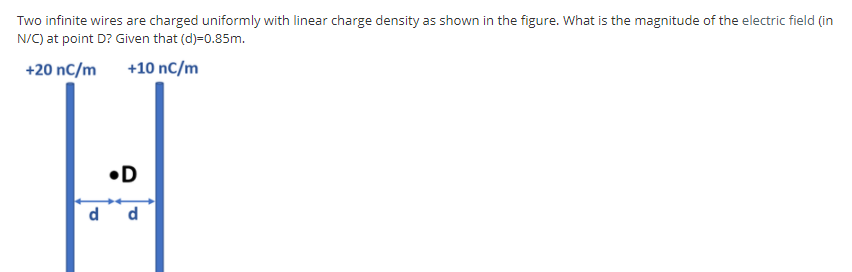 Two infinite wires are charged uniformly with linear charge density as shown in the figure. What is the magnitude of the electric field (in
N/C) at point D? Given that (d)=0.85m.
+20 nC/m
+10 nC/m
•D
d
d
