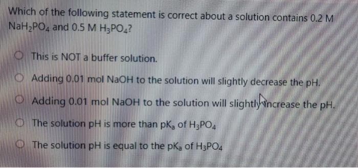 Which of the following statement is correct about a solution contains 0.2 M
NaH PO, and 0.5 M H3PO,?
O This is NOT a buffer solution.
O Adding 0.01 mol NaOH to the solution will slightly decrease the pH.
O Adding 0.01 mol NaOH to the solution will slightlyincrease the pH.
O The solution pH is more than pk, of H3PO4
O The solution pH is equal to the pK, of H3PO4
