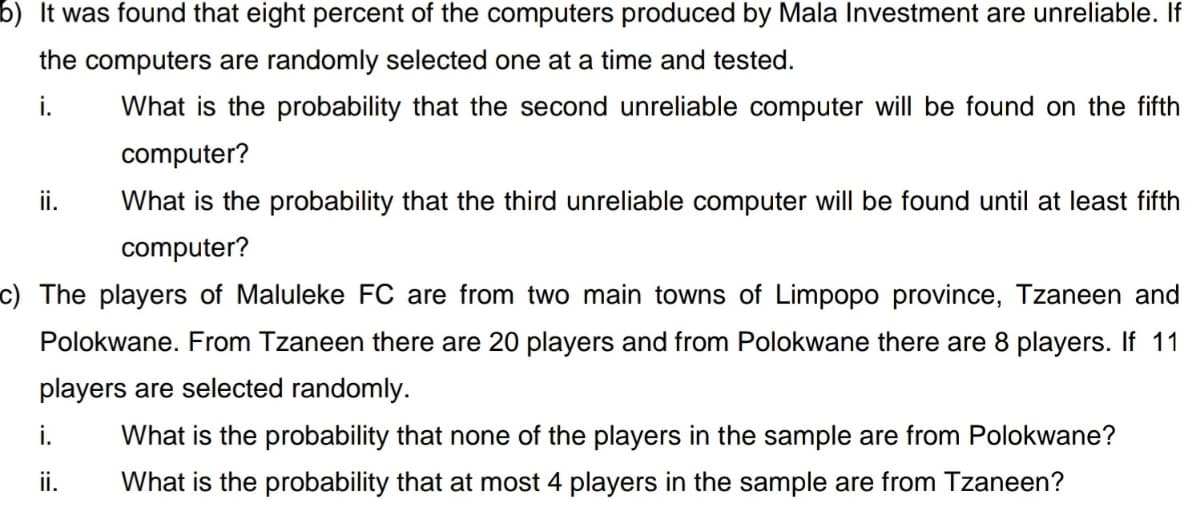 b) It was found that eight percent of the computers produced by Mala Investment are unreliable. If
the computers are randomly selected one at a time and tested.
i.
What is the probability that the second unreliable computer will be found on the fifth
computer?
ii.
What is the probability that the third unreliable computer will be found until at least fifth
computer?
c) The players of Maluleke FC are from two main towns of Limpopo province, Tzaneen and
Polokwane. From Tzaneen there are 20 players and from Polokwane there are 8 players. If 11
players are selected randomly.
i.
What is the probability that none of the players in the sample are from Polokwane?
ii.
What is the probability that at most 4 players in the sample are from Tzaneen?
