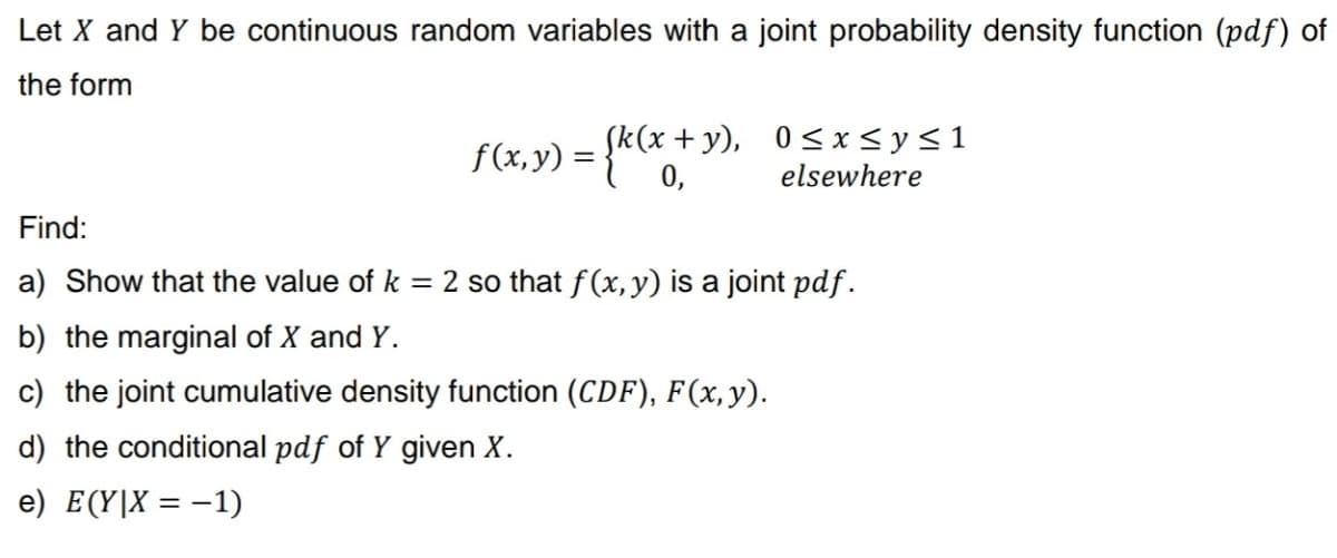 Let X and Y be continuous random variables with a joint probability density function (pdf) of
the form
f(x,y) = {k(x+y), 0≤x≤ysl
elsewhere
Find:
a) Show that the value of k = 2 so that f(x, y) is a joint pdf.
b) the marginal of X and Y.
c) the joint cumulative density function (CDF), F(x, y).
d) the conditional pdf of Y given X.
e) E(Y|X = -1)