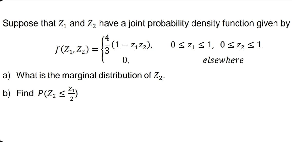 Suppose that Z, and Z, have a joint probability density function given by
(4
(1 – z, z2),
0 <z1 < 1, 0 < zz < 1
f (Z,, Z2) =
= {3
0,
elsewhere
a) What is the marginal distribution of Z2.
Z,
b) Find P(Z2 <4)
2
