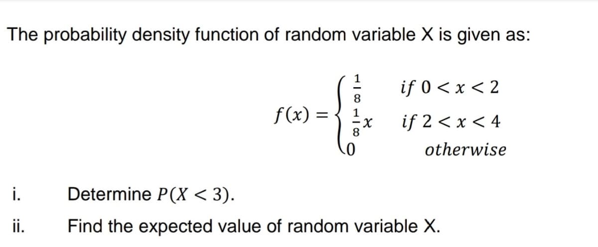 The probability density function of random variable X is given as:
if 0 < x < 2
8
f(x):
%3|
if 2 < x < 4
otherwise
i.
Determine P(X < 3).
ii.
Find the expected value of random variable X.
