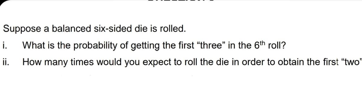 Suppose a balanced six-sided die is rolled.
i.
What is the probability of getting the first "three" in the 6th roll?
ii.
How many times would you expect to roll the die in order to obtain the first "two"
