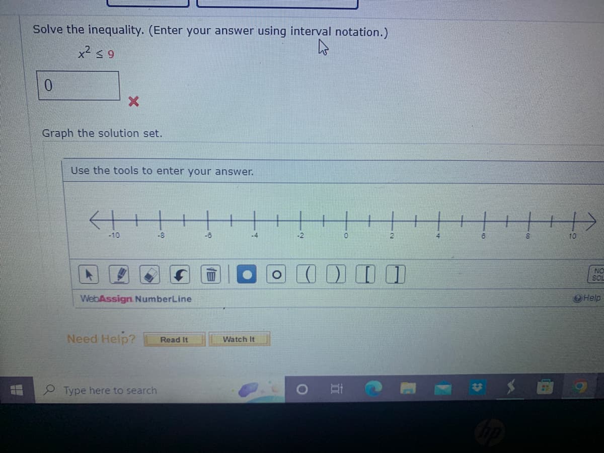 Solve the inequality. (Enter your answer using interval notation.)
x² ≤9
0
Graph the solution set.
Use the tools to enter your answer.
←H
-10
-8
WebAssign NumberLine
Need Help?
Type here to search
Read It
-6
-4
Watch It
-2
0
O
2
0 0 0 0
4
6
8
1
10
NO
SOL
Help