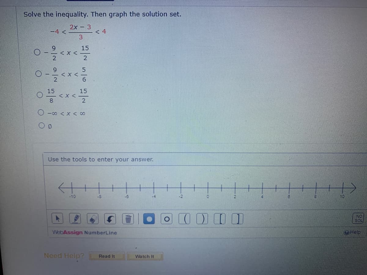 Solve the inequality. Then graph the solution set.
2x - 3
3
O O
-4 <
92
< X <
SNG NG
15
15
0 ¹5 < x < 150
0-∞0 < x < 00
-10
<4
Use the tools to enter your answer.
-8
WebAssign NumberLine
Need Help? Read It
-6
E
111
-4
Watch It
-2
(
0
2
4
8
10
NO
SOL
Help