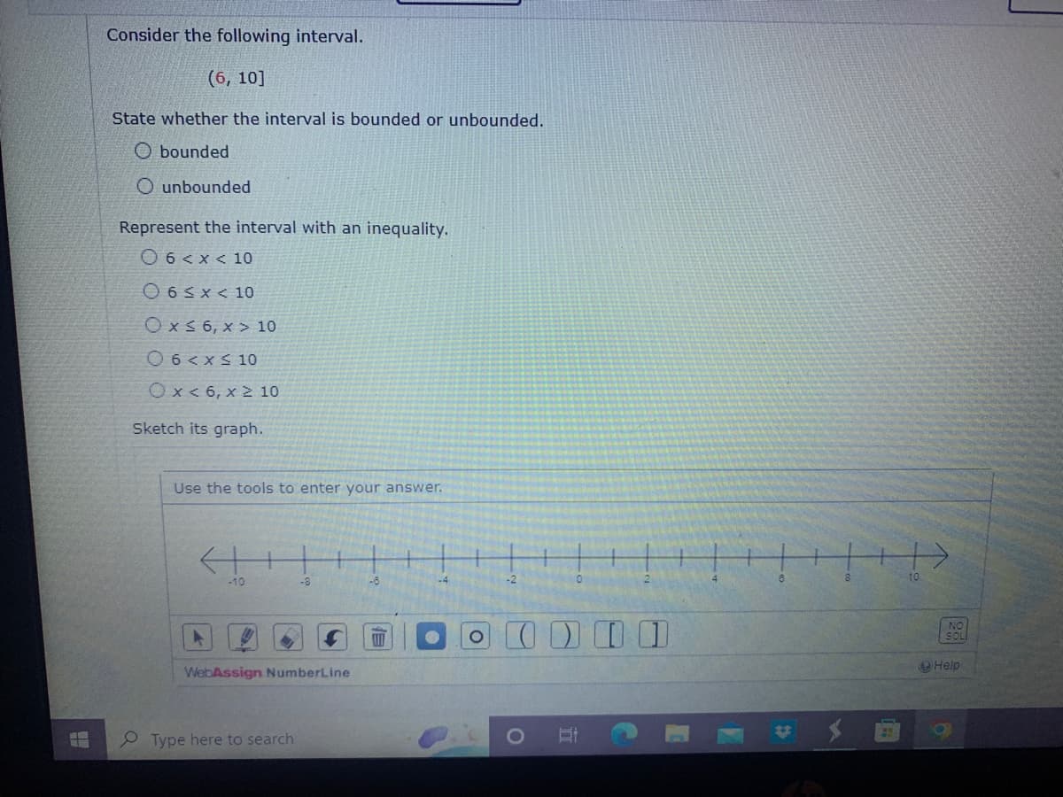 Consider the following interval.
(6, 10]
State whether the interval is bounded or unbounded.
Obounded
O unbounded
Represent the interval with an inequality.
06 < x < 10
06<x< 10
Ox≤ 6, x> 10
06 < x≤ 10
Ox< 6, x ≥ 10
Sketch its graph.
Use the tools to enter your answer.
<++
-10
-8
WebAssign NumberLine
Type here to search
-6
O
-2
Et
>>>
A
[
+
Help