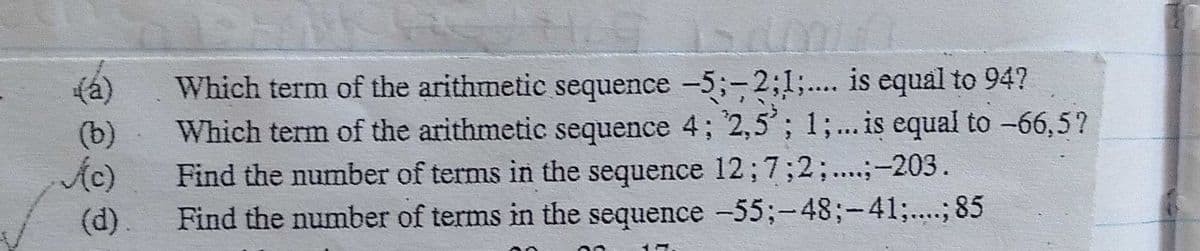Which term of the arithmetic sequence -5;-2;1;.... is equal to 94?
Which term of the arithmetic sequence 4; 2,5'; 1;... is equal to -66,5?
Find the number of terms in the sequence 12;7;2;...;-203.
Find the number of terms in the sequence -55;-48;-41;....; 85
(a)
(b)
Ac)
(d).
