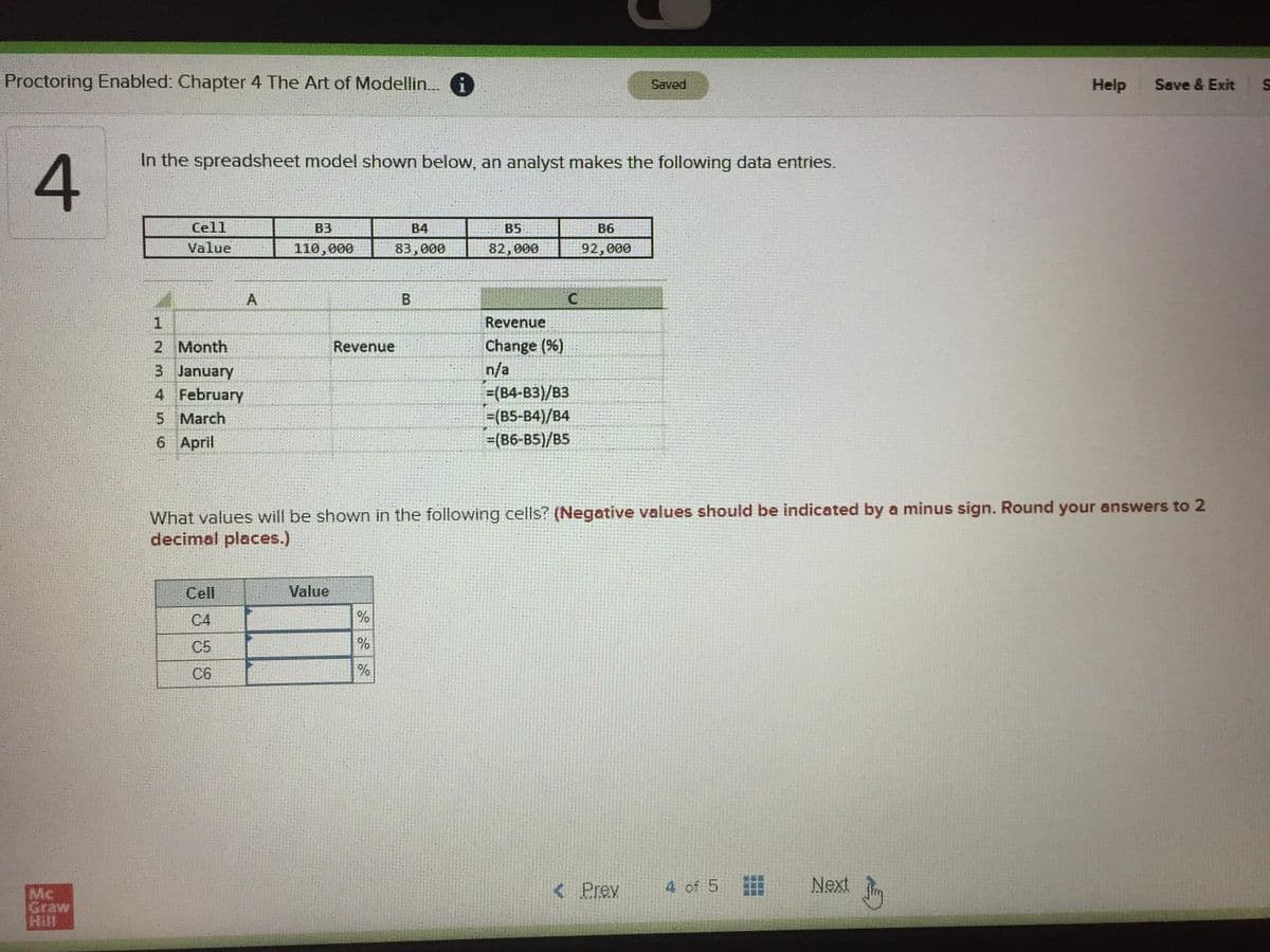 Proctoring Enabled: Chapter 4 The Art of Modellin. 1
Saved
Help
Save & Exit
In the spreadsheet model shown below, an analyst makes the following data entries.
Cell
B3
B4
B5
B6
Value
110,000
83,000
82,000
92,000
C.
Revenue
Change (%)
n/a
=(B4-B3)/B3
=(B5-B4)/B4
=(B6-B5)/BS
2 Month
Revenue
3 January
4 February
5 March
6 April
What values will be shown in the following cells? (Negative values should be indicated by a minus sign. Round your answers to 2
decimal places.)
Cell
Value
С4
%
C5
C6
Mc
Graw
< Prev
4 of 5
Next
