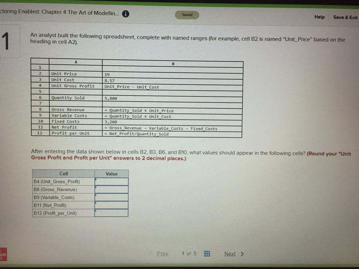 ctoring Enabled: Chapter 4 The Art of Modellin. i
Saved
Help
Save & Exit
1
An analyst built the following spreadsheet, complete with named ranges (for example, cell B2 is named "Unit_Price" based on the
heading in cell A2).
A
2
Unit Price
19
3.
Unit Cost
8.57
4
Unit Gross Profit
Unit Price
Unit Cost
5.
6.
Quantity Sold
5,800
7
8.
Gross Revenue
Quantity Sold x Unit Price
Quantity Sold x Unit Cost
3,200
Gross Revenue - Variable Costs
Variable Costs
10
Fixed Costs
11
Net Profit
Fixed Costs
12
Profit per Unit
= Net Profit/Quantity Sold
After entering the data shown below in cells B2, B3, B6, and B10, what values should appear
Gross Profit and Profit per Unit" answers to 2 decimal places.)
the following cells? (Round your "Unit
Cell
Value
B4 (Unit_Gross_Profit)
B8 (Gross Revenue)
B9 (Variable_Costs)
B11 (Net Profit)
B12 (Profit_per_Unit)
aw
Prev
1 of 5
Next >
