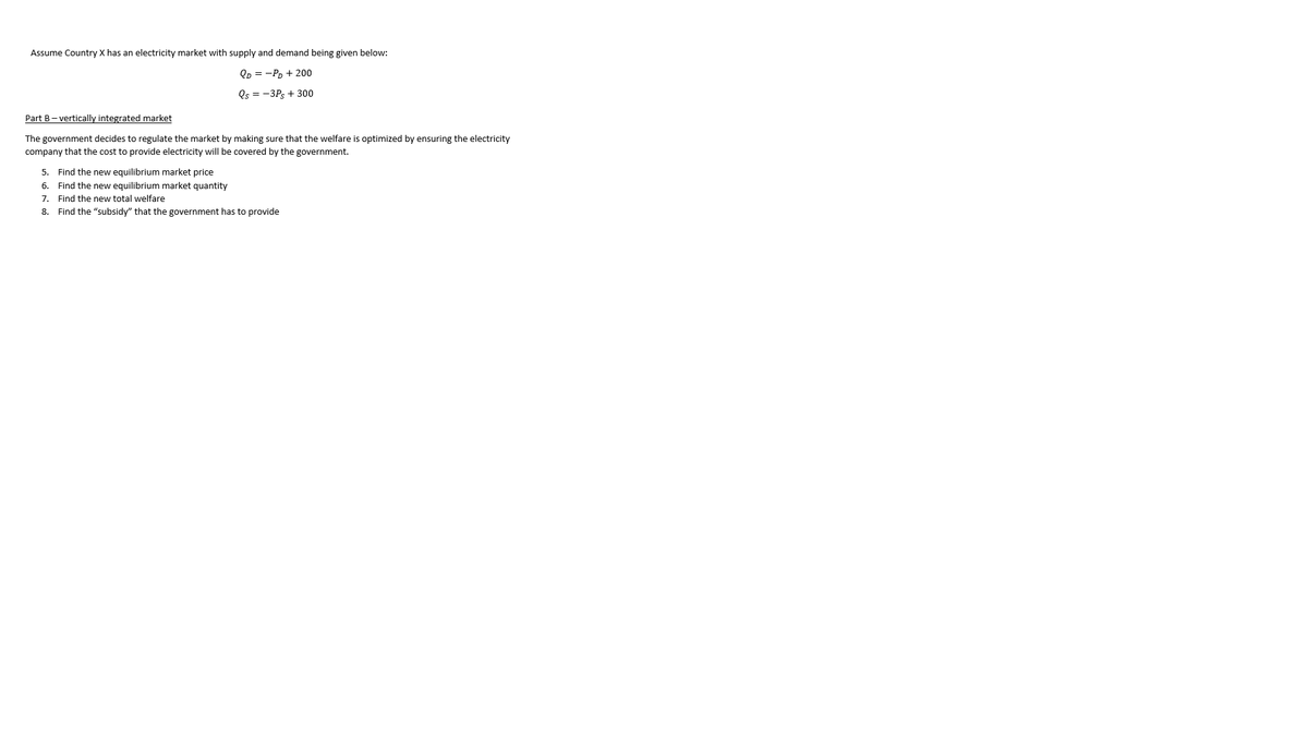 Assume Country X has an electricity market with supply and demand being given below:
Qp = -PD + 200
Qs = -3Ps + 300
Part B- vertically integrated market
The government decides to regulate the market by making sure that the welfare is optimized by ensuring the electricity
company that the cost to provide electricity will be covered by the government.
5. Find the new equilibrium market price
6. Find the new equilibrium market quantity
7. Find the new total welfare
8. Find the "subsidy" that the government has to provide
