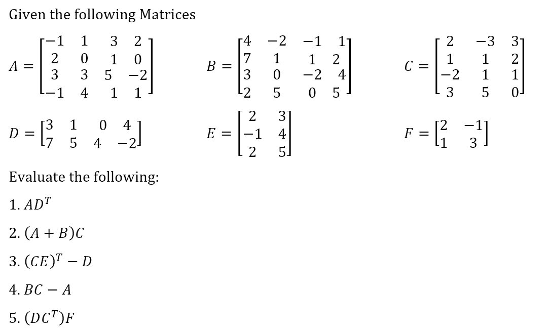 Given the following Matrices
1
A =
D =
2
3
1
1 3 2
0
1
0
3 5
-2
4
1
1
5
B³3 04/21
-2.
1
Evaluate the following:
1. ADT
2. (A + B)C
3. (CE) - D
4. BC A
5. (DCT)F
B =
E =
4732
NIN
2
-1
2
GOHN
-2
345
T-TO
ANE
1 2
-24
05
C =
2173
LAS
-2
F = [²₁²₁
-3 31
1 2
3
1
5