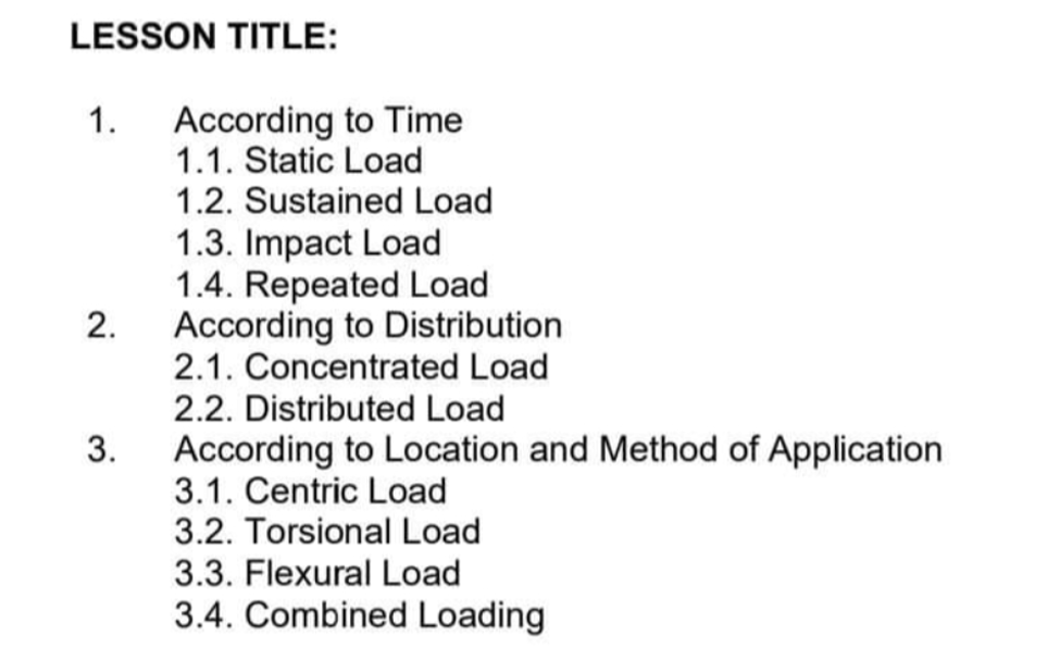 LESSON TITLE:
1. According to Time
1.1. Static Load
1.2. Sustained Load
1.3. Impact Load
1.4. Repeated Load
According to Distribution
2.1. Concentrated Load
2.2. Distributed Load
2.
3.
According to Location and Method of Application
3.1. Centric Load
3.2. Torsional Load
3.3. Flexural Load
3.4. Combined Loading