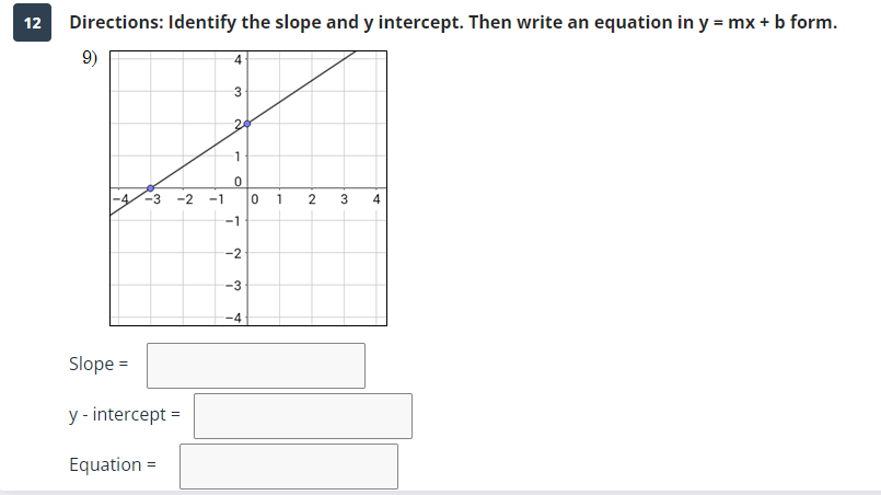 12
Directions: Identify the slope and y intercept. Then write an equation in y = mx + b form.
9)
-3 -2
Slope =
y - intercept =
Equation =
-1
4
3
20
1
0
-1
Ń
-3
-4
0
1
2
3₂
4