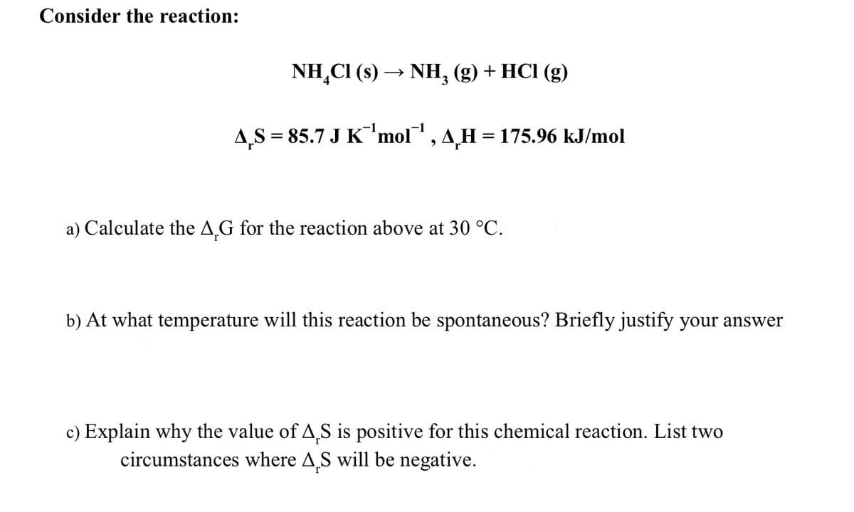 Consider the reaction:
NH₂Cl (s) → NH₂ (g) + HCl (g)
3
AS = 85.7 J K ¹mol™¹, AH = 175.96 kJ/mol
a) Calculate the AG for the reaction above at 30 °C.
b) At what temperature will this reaction be spontaneous? Briefly justify your answer
c) Explain why the value of A,S is positive for this chemical reaction. List two
circumstances where AS will be negative.