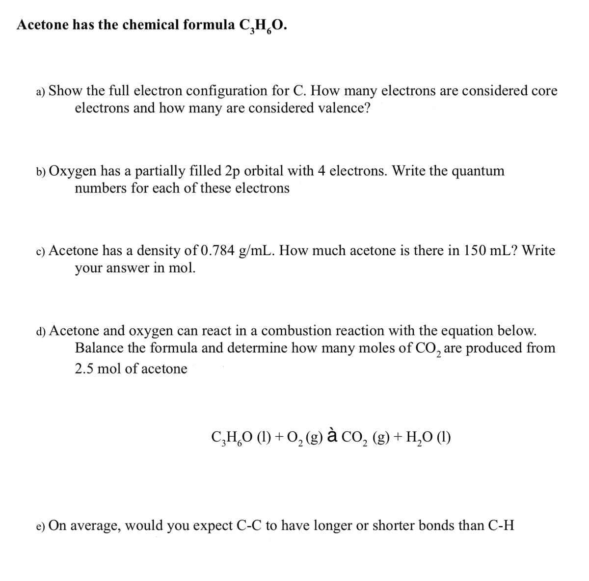 Acetone has the chemical formula C₂H₂O.
a) Show the full electron configuration for C. How many electrons are considered core
electrons and how many are considered valence?
b) Oxygen has a partially filled 2p orbital with 4 electrons. Write the quantum
numbers for each of these electrons
c) Acetone has a density of 0.784 g/mL. How much acetone is there in 150 mL? Write
your answer in mol.
d) Acetone and oxygen can react in a combustion reaction with the equation below.
Balance the formula and determine how many moles of CO₂ are produced from
2.5 mol of acetone
C,H,O (1)+O,(g) à CO, (g)+H,O (1)
e) On average, would you expect C-C to have longer or shorter bonds than C-H