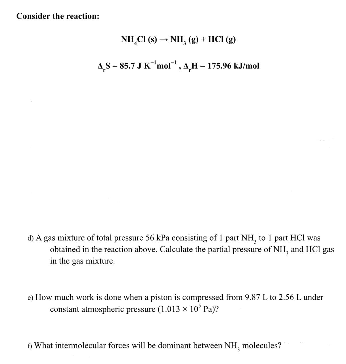Consider the reaction:
NH₂Cl (s) →>> NH₂ (g) + HCl (g)
3
AS = 85.7 J K¯¨¹mol™¹, AH = 175.96 kJ/mol
d) A gas mixture of total pressure 56 kPa consisting of 1 part NH₂ to 1 part HCl was
obtained in the reaction above. Calculate the partial pressure of NH3 and HCl gas
in the gas mixture.
e) How much work is done when a piston is compressed from 9.87 L to 2.56 L under
constant atmospheric pressure (1.013 × 10³ Pa)?
f) What intermolecular forces will be dominant between NH₂ molecules?