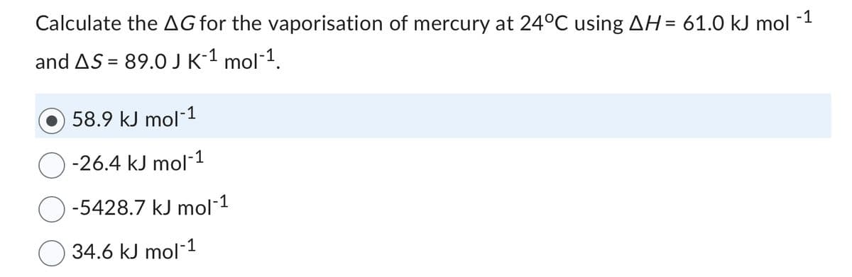 Calculate the AG for the vaporisation of mercury at 24°C using AH = 61.0 kJ mol
-1
and AS = 89.0 J K-¹ mol-¹.
58.9 kJ mol-1
-26.4 kJ mol-1
-5428.7 kJ mol-1
34.6 kJ mol-1