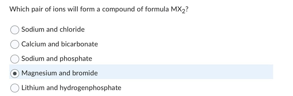 Which pair of ions will form a compound of formula MX₂?
Sodium and chloride
Calcium and bicarbonate
Sodium and phosphate
Magnesium and bromide
Lithium and hydrogenphosphate