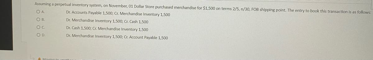 Assuming a perpetual inventory system, on November, 01 Dollar Store purchased merchandise for $1,500 on terms 2/5, n/30, FOB shipping point. The entry to book this transaction is as follows:
O A.
Dr. Accounts Payable 1,500; Cr. Merchandise Inventory 1,500
OB.
Dr. Merchandise Inventory 1,500; Cr. Cash 1,500
Oc.
Dr. Cash 1,500; Cr. Merchandise Inventory 1,500
OD.
Dr. Merchandise Inventory 1,500; Cr. Account Payable 1,500
